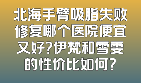 北海手臂吸脂失败修复哪个医院便宜又好？伊梵和雪雯的性价比如何？