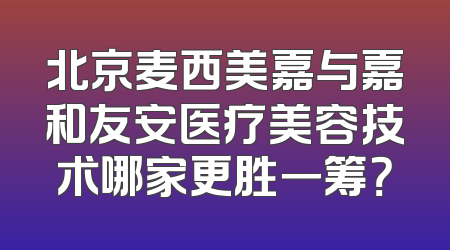 北京麦西美嘉与嘉和友安医疗美容技术哪家更胜一筹？