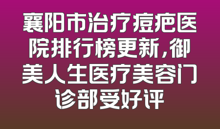 襄阳市治疗痘疤医院排行榜更新，御美人生医疗美容门诊部受好评