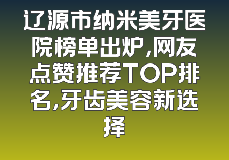 辽源市纳米美牙医院榜单出炉，网友点赞推荐TOP排名，牙齿美容新选择