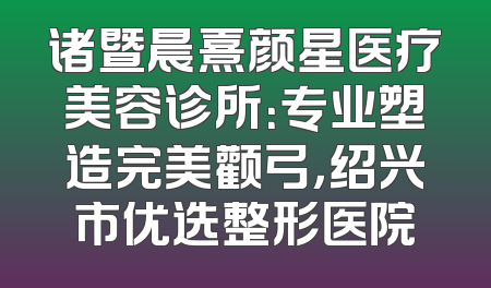 诸暨晨熹颜星医疗美容诊所：专业塑造完美颧弓，绍兴市优选整形医院