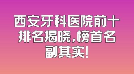 西安牙科医院前十排名揭晓，榜首名副其实！