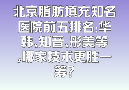 北京脂肪填充知名医院前五排名：华韩、知音、彤美等，哪家技术更胜一筹？
