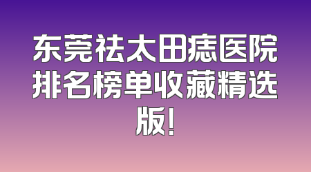 东莞祛太田痣医院排名榜单收藏精选版！