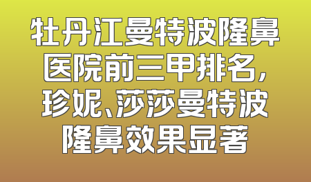 牡丹江曼特波隆鼻医院前三甲排名，珍妮、莎莎曼特波隆鼻效果显著