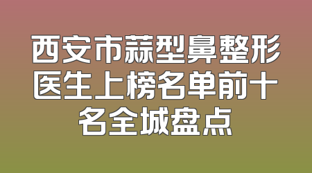 西安市蒜型鼻整形医生上榜名单前十名全城盘点