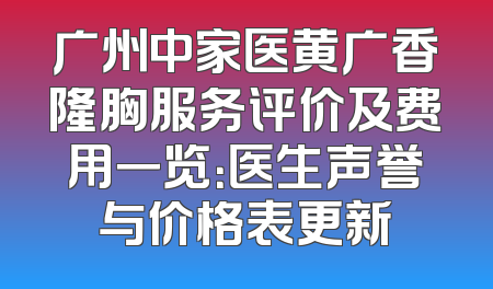 广州中家医黄广香隆胸服务评价及费用一览：医生声誉与价格表更新