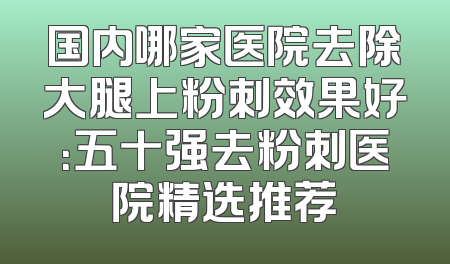 国内哪家医院去除大腿上粉刺效果好：五十强去粉刺医院精选推荐