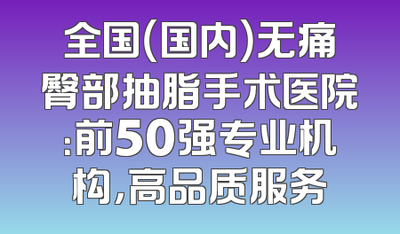 全国（国内）无痛臀部抽脂手术医院：前50强专业机构，高品质服务