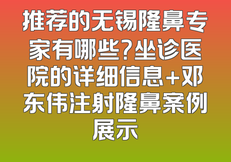 推荐的无锡隆鼻专家有哪些？坐诊医院的详细信息+邓东伟注射隆鼻案例展示