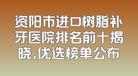 资阳市进口树脂补牙医院排名前十揭晓，优选榜单公布