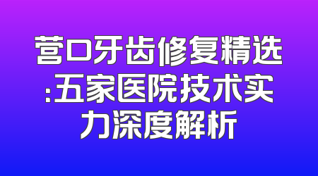营口牙齿修复精选：五家医院技术实力深度解析