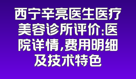 西宁辛亮医生医疗美容诊所评价：医院详情，费用明细及技术特色