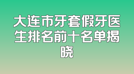 大连市牙套假牙医生排名前十名单揭晓