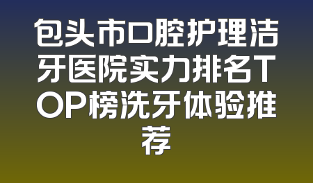 包头市口腔护理洁牙医院实力排名TOP榜洗牙体验推荐