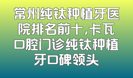 常州纯钛种植牙医院排名前十，卡瓦口腔门诊纯钛种植牙口碑领头