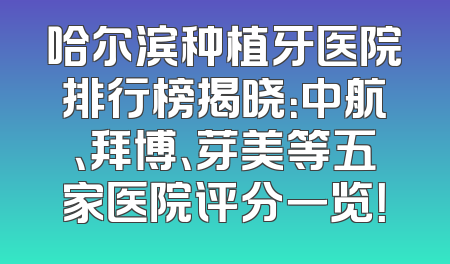 哈尔滨种植牙医院排行榜揭晓：中航、拜博、芽美等五家医院评分一览！