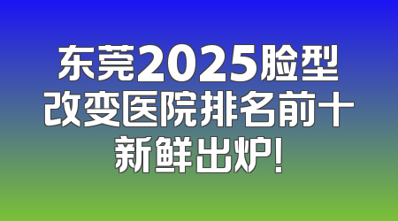 东莞2025脸型改变医院排名前十新鲜出炉！