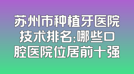 苏州市种植牙医院技术排名：哪些口腔医院位居前十强