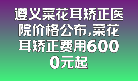 遵义菜花耳矫正医院价格公布，菜花耳矫正费用6000元起