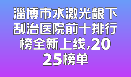 淄博市水激光龈下刮治医院前十排行榜全新上线，2025榜单