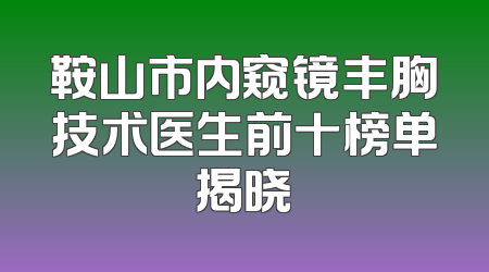 鞍山市内窥镜丰胸技术医生前十榜单揭晓