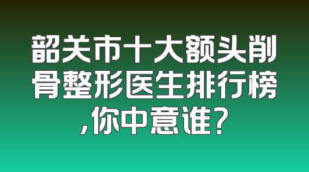 韶关市十大额头削骨整形医生排行榜，你中意谁？