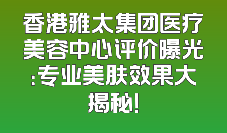 香港雅太集团医疗美容中心评价曝光：专业美肤效果大揭秘！