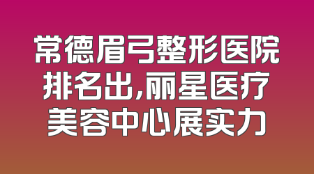 常德眉弓整形医院排名出，丽星医疗美容中心展实力