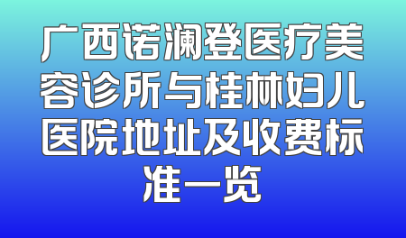 广西诺澜登医疗美容诊所与桂林妇儿医院地址及收费标准一览