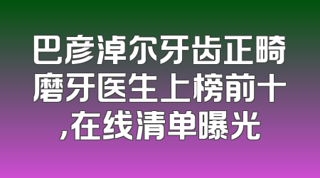 巴彦淖尔牙齿正畸磨牙医生上榜前十，在线清单曝光