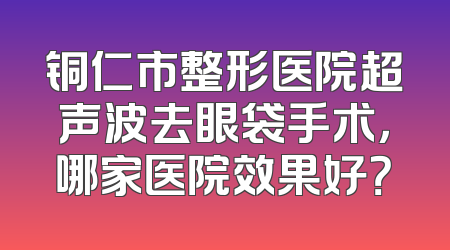 铜仁市整形医院超声波去眼袋手术，哪家医院效果好？