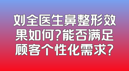 刘全医生鼻整形效果如何？能否满足顾客个性化需求？