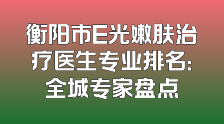 衡阳市E光嫩肤治疗医生专业排名：全城专家盘点