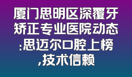 厦门思明区深覆牙矫正专业医院动态：思迈尔口腔上榜，技术信赖