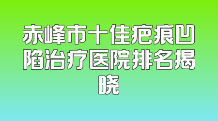 赤峰市十佳疤痕凹陷治疗医院排名揭晓