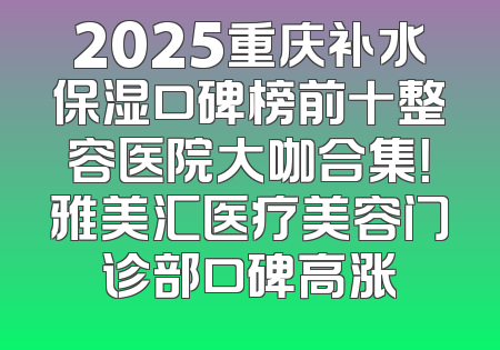 2025重庆补水保湿口碑榜前十整容医院大咖合集！雅美汇医疗美容门诊部口碑高涨