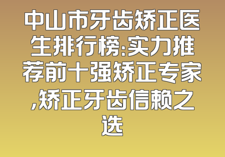 中山市牙齿矫正医生排行榜：实力推荐前十强矫正专家，矫正牙齿信赖之选