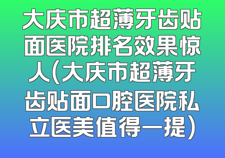 大庆市超薄牙齿贴面医院排名效果惊人（大庆市超薄牙齿贴面口腔医院私立医美值得一提）