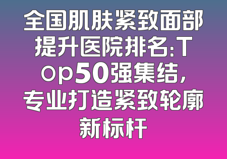 全国肌肤紧致面部提升医院排名：Top50强集结，专业打造紧致轮廓新标杆