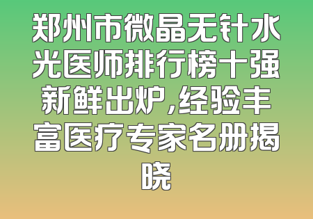 郑州市微晶无针水光医师排行榜十强新鲜出炉，经验丰富医疗专家名册揭晓