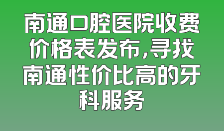 南通口腔医院收费价格表发布，寻找南通性价比高的牙科服务