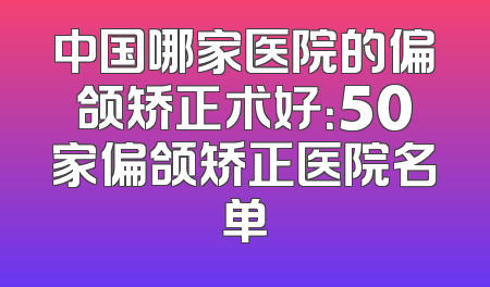 中国哪家医院的偏颌矫正术好：50家偏颌矫正医院名单
