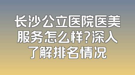 长沙公立医院医美服务怎么样？深入了解排名情况