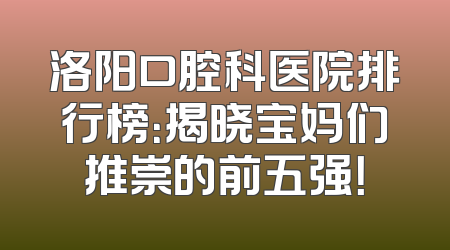 洛阳口腔科医院排行榜：揭晓宝妈们推崇的前五强！
