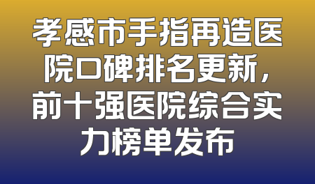孝感市手指再造医院口碑排名更新，前十强医院综合实力榜单发布