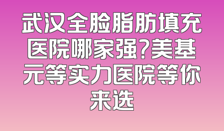 武汉全脸脂肪填充医院哪家强？美基元等实力医院等你来选