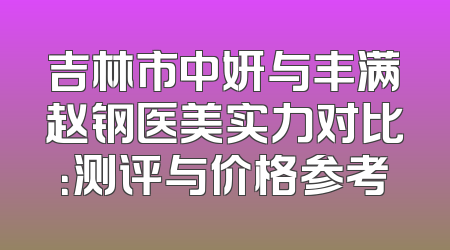 吉林市中妍与丰满赵钢医美实力对比：测评与价格参考