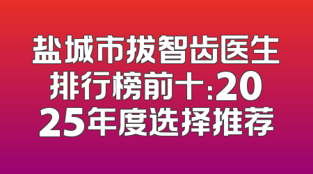 盐城市拔智齿医生排行榜前十：2025年度选择推荐