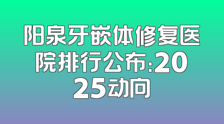 阳泉牙嵌体修复医院排行公布：2025动向